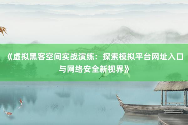 《虚拟黑客空间实战演练：探索模拟平台网址入口与网络安全新视界》