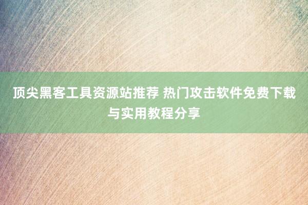 顶尖黑客工具资源站推荐 热门攻击软件免费下载与实用教程分享