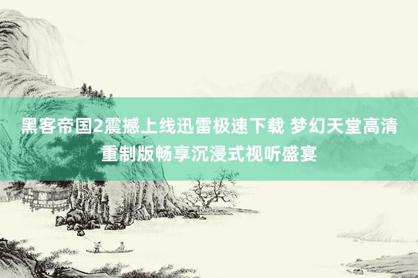 黑客帝国2震撼上线迅雷极速下载 梦幻天堂高清重制版畅享沉浸式视听盛宴