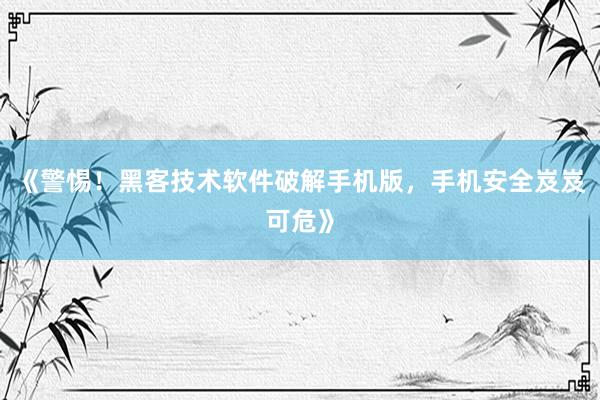 《警惕！黑客技术软件破解手机版，手机安全岌岌可危》