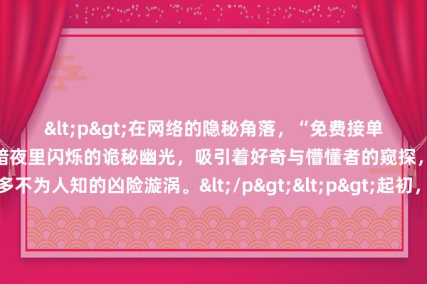 <p>在网络的隐秘角落，“免费接单黑客微信”这般字眼仿若暗夜里闪烁的诡秘幽光，吸引着好奇与懵懂者的窥探，背后却藏着诸多不为人知的凶险漩涡。</p><p>起初，一些人或许因生活拮据，面对这类声称免费的黑客接单渠道动了心思。比如手头紧俏的大学生，想赚点外快缓解经济压力，或是初入社会、囊中羞涩的年轻打工者，期望借此获取额外收入。他们怀揣着一丝侥幸，以为能通过所谓“黑客”的神奇手段，承接一些轻松又高薪的单